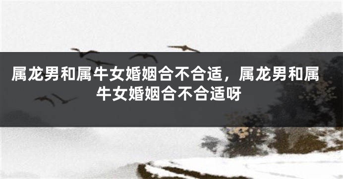 属龙男和属牛女婚姻合不合适，属龙男和属牛女婚姻合不合适呀
