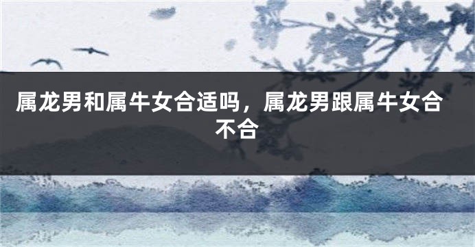 属龙男和属牛女合适吗，属龙男跟属牛女合不合