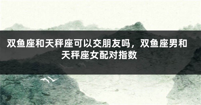 双鱼座和天秤座可以交朋友吗，双鱼座男和天秤座女配对指数
