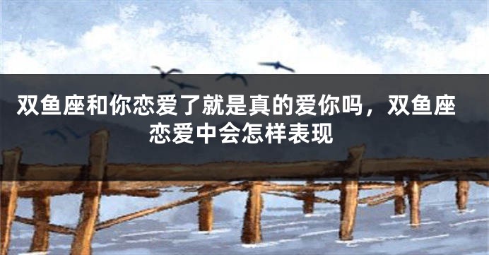 双鱼座和你恋爱了就是真的爱你吗，双鱼座恋爱中会怎样表现