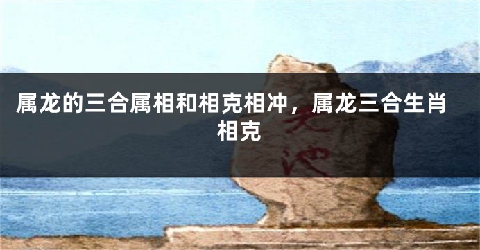 属龙的三合属相和相克相冲，属龙三合生肖相克