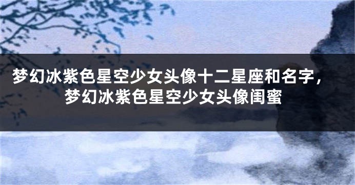 梦幻冰紫色星空少女头像十二星座和名字，梦幻冰紫色星空少女头像闺蜜