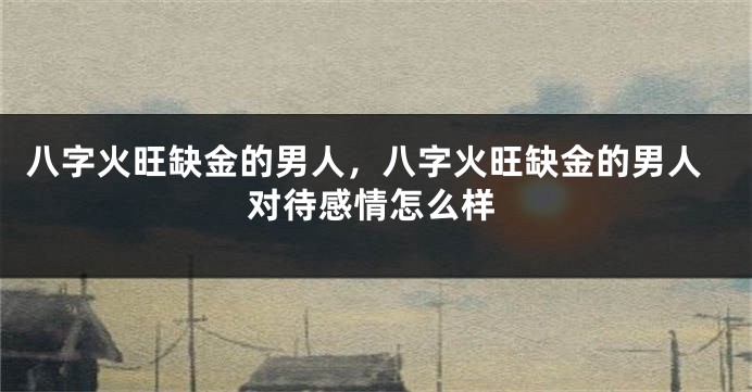 八字火旺缺金的男人，八字火旺缺金的男人对待感情怎么样