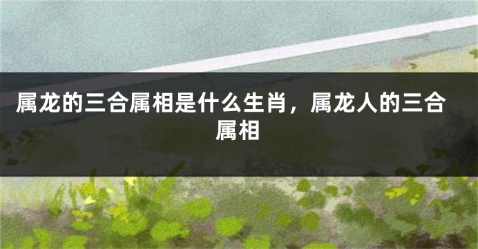 属龙的三合属相是什么生肖，属龙人的三合属相