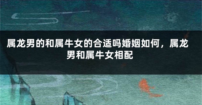 属龙男的和属牛女的合适吗婚姻如何，属龙男和属牛女相配
