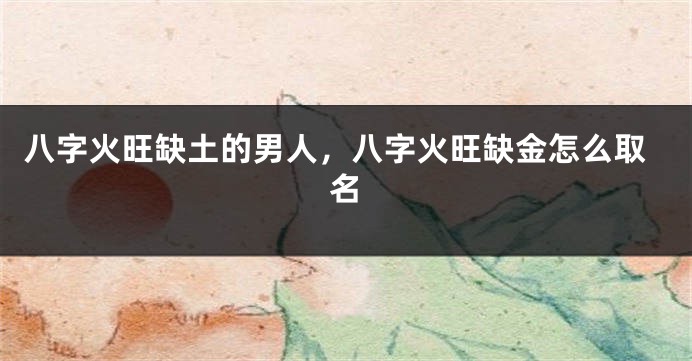 八字火旺缺土的男人，八字火旺缺金怎么取名