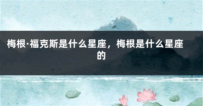 梅根·福克斯是什么星座，梅根是什么星座的