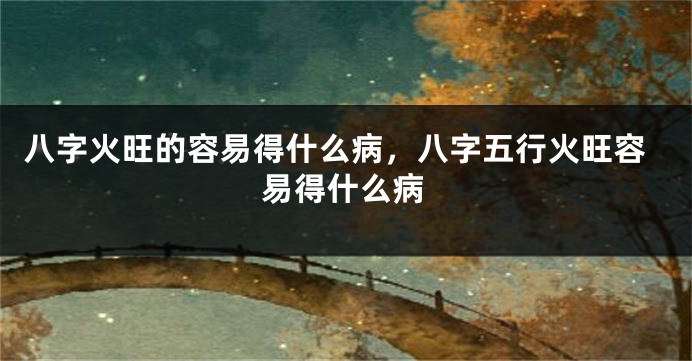 八字火旺的容易得什么病，八字五行火旺容易得什么病