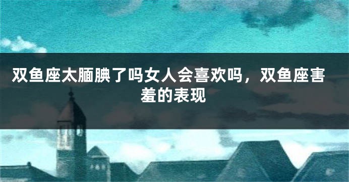 双鱼座太腼腆了吗女人会喜欢吗,双鱼座害羞的表现