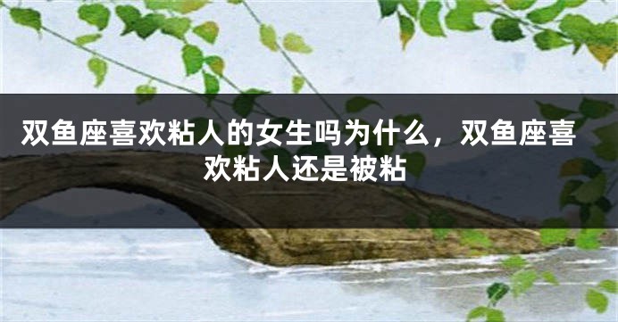 双鱼座喜欢粘人的女生吗为什么，双鱼座喜欢粘人还是被粘