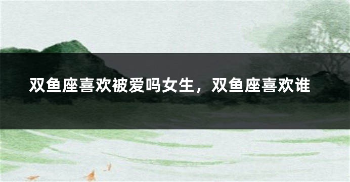 双鱼座喜欢被爱吗女生，双鱼座喜欢谁