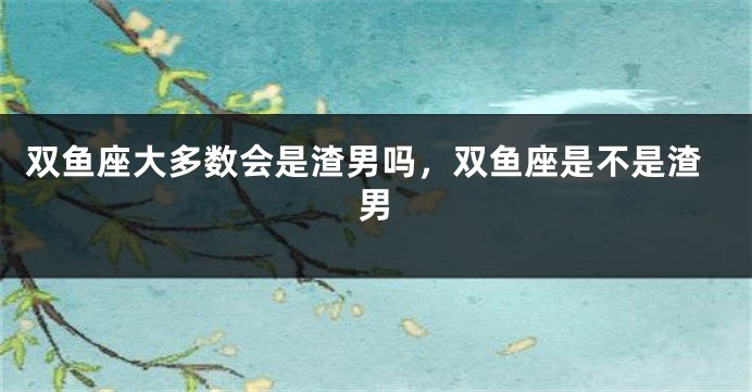 双鱼座大多数会是渣男吗，双鱼座是不是渣男