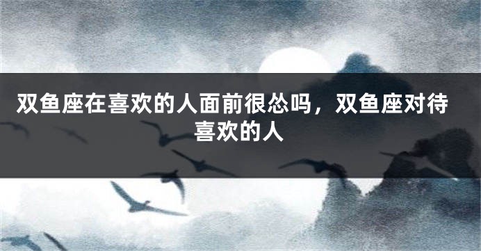 双鱼座在喜欢的人面前很怂吗，双鱼座对待喜欢的人