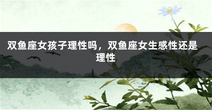双鱼座女孩子理性吗，双鱼座女生感性还是理性