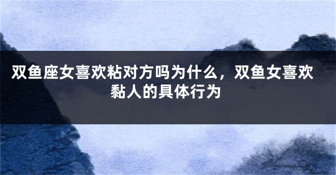 双鱼座女喜欢粘对方吗为什么，双鱼女喜欢黏人的具体行为