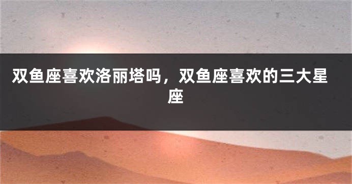 双鱼座喜欢洛丽塔吗,双鱼座喜欢的三大星座