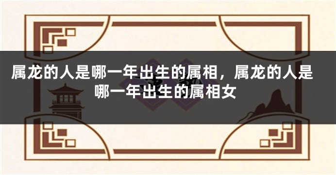 属龙的人是哪一年出生的属相，属龙的人是哪一年出生的属相女