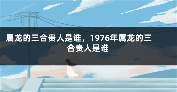 属龙的三合贵人是谁，1976年属龙的三合贵人是谁