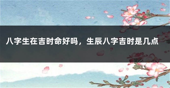 八字生在吉时命好吗，生辰八字吉时是几点