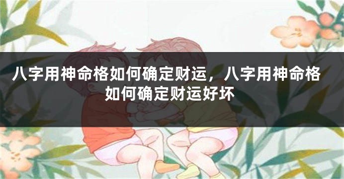 八字用神命格如何确定财运，八字用神命格如何确定财运好坏