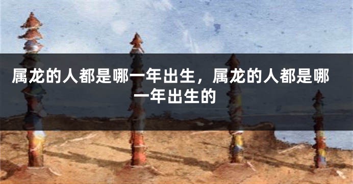 属龙的人都是哪一年出生,属龙的人都是哪一年出生的