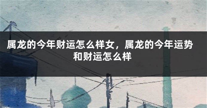 属龙的今年财运怎么样女，属龙的今年运势和财运怎么样