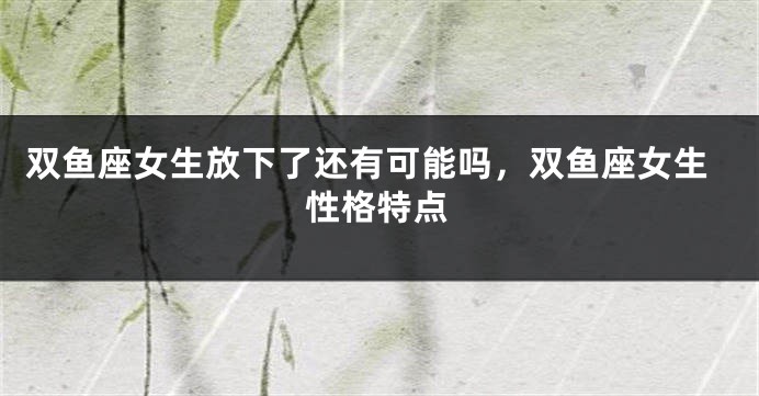 双鱼座女生放下了还有可能吗，双鱼座女生性格特点