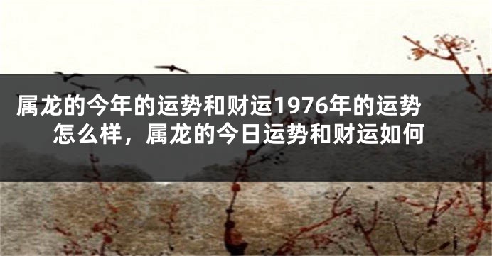 属龙的今年的运势和财运1976年的运势怎么样，属龙的今日运势和财运如何