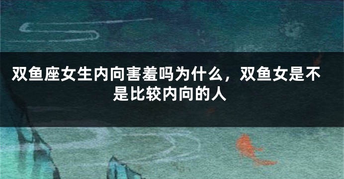双鱼座女生内向害羞吗为什么，双鱼女是不是比较内向的人