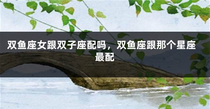 双鱼座女跟双子座配吗，双鱼座跟那个星座最配