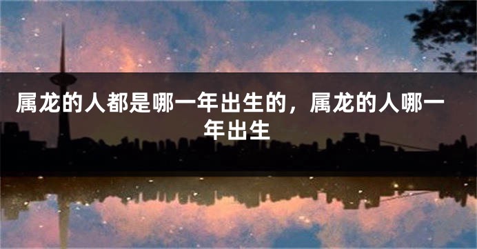 属龙的人都是哪一年出生的,属龙的人哪一年出生