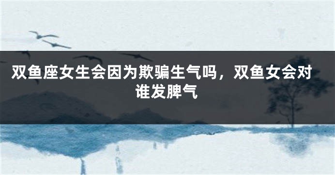 双鱼座女生会因为欺骗生气吗，双鱼女会对谁发脾气