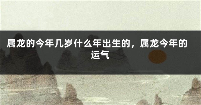 属龙的今年几岁什么年出生的，属龙今年的运气