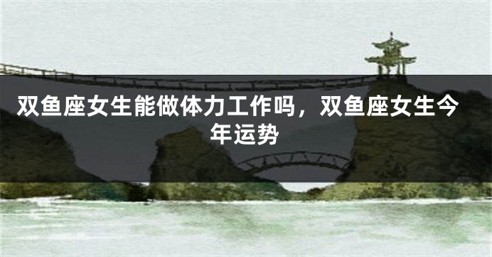 双鱼座女生能做体力工作吗,双鱼座女生今年运势
