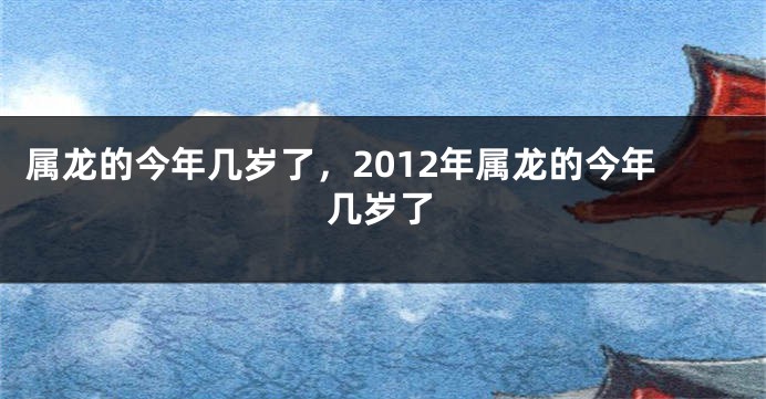 属龙的今年几岁了，2012年属龙的今年几岁了