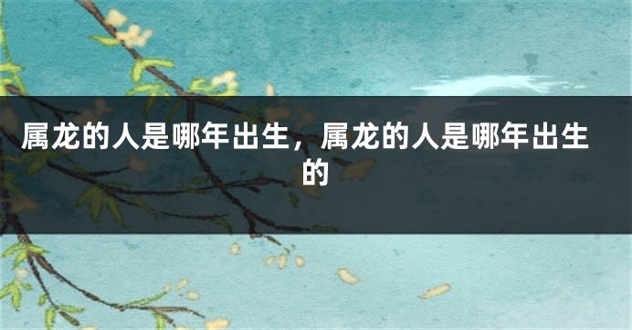 属龙的人是哪年出生，属龙的人是哪年出生的