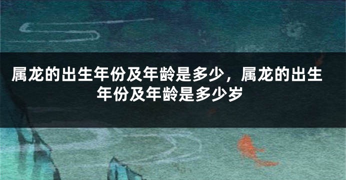 属龙的出生年份及年龄是多少,属龙的出生年份及年龄是多少岁
