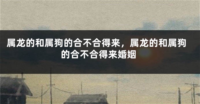 属龙的和属狗的合不合得来,属龙的和属狗的合不合得来婚姻