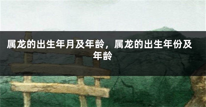 属龙的出生年月及年龄,属龙的出生年份及年龄