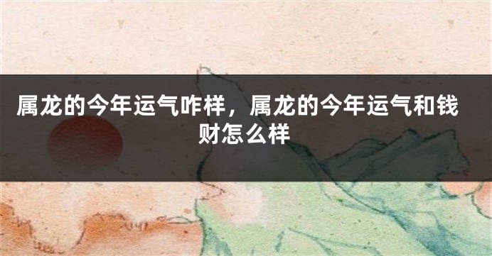 属龙的今年运气咋样，属龙的今年运气和钱财怎么样