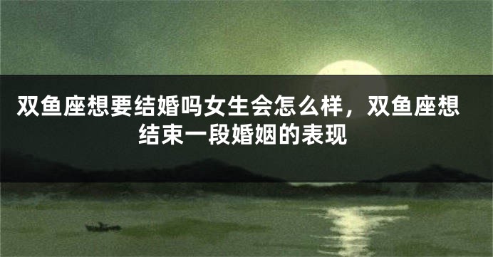 双鱼座想要结婚吗女生会怎么样，双鱼座想结束一段婚姻的表现