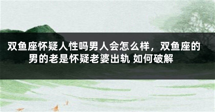 双鱼座怀疑人性吗男人会怎么样，双鱼座的男的老是怀疑老婆出轨 如何破解