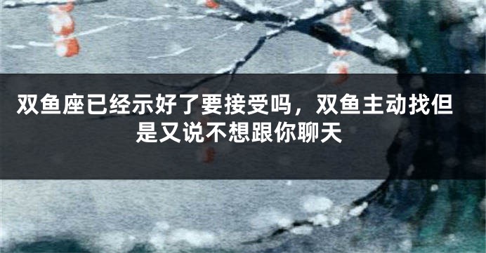双鱼座已经示好了要接受吗，双鱼主动找但是又说不想跟你聊天