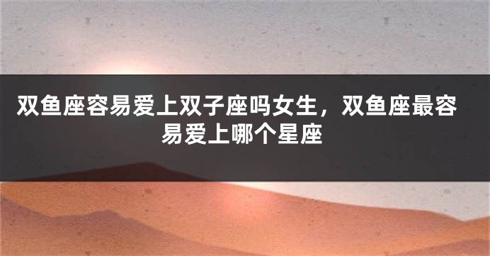 双鱼座容易爱上双子座吗女生，双鱼座最容易爱上哪个星座