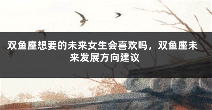 双鱼座想要的未来女生会喜欢吗，双鱼座未来发展方向建议