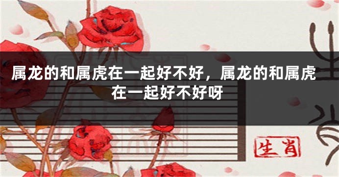属龙的和属虎在一起好不好，属龙的和属虎在一起好不好呀