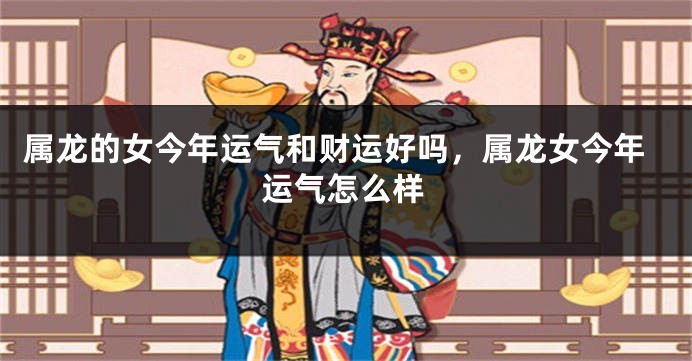 属龙的女今年运气和财运好吗，属龙女今年运气怎么样