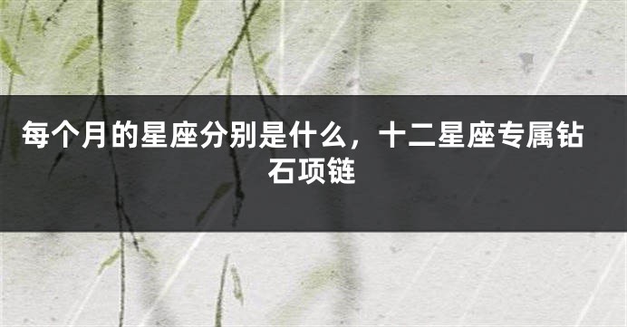 每个月的星座分别是什么，十二星座专属钻石项链