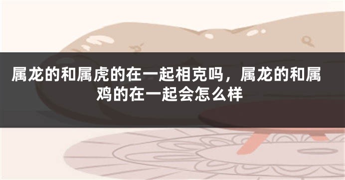属龙的和属虎的在一起相克吗，属龙的和属鸡的在一起会怎么样
