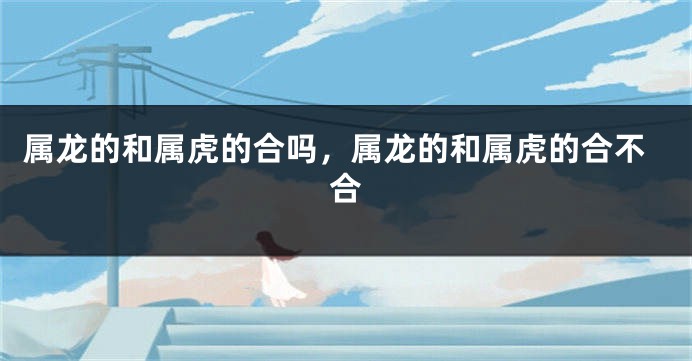 属龙的和属虎的合吗，属龙的和属虎的合不合